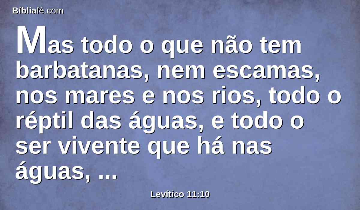 Mas todo o que não tem barbatanas, nem escamas, nos mares e nos rios, todo o réptil das águas, e todo o ser vivente que há nas águas, estes serão para vós abominação.