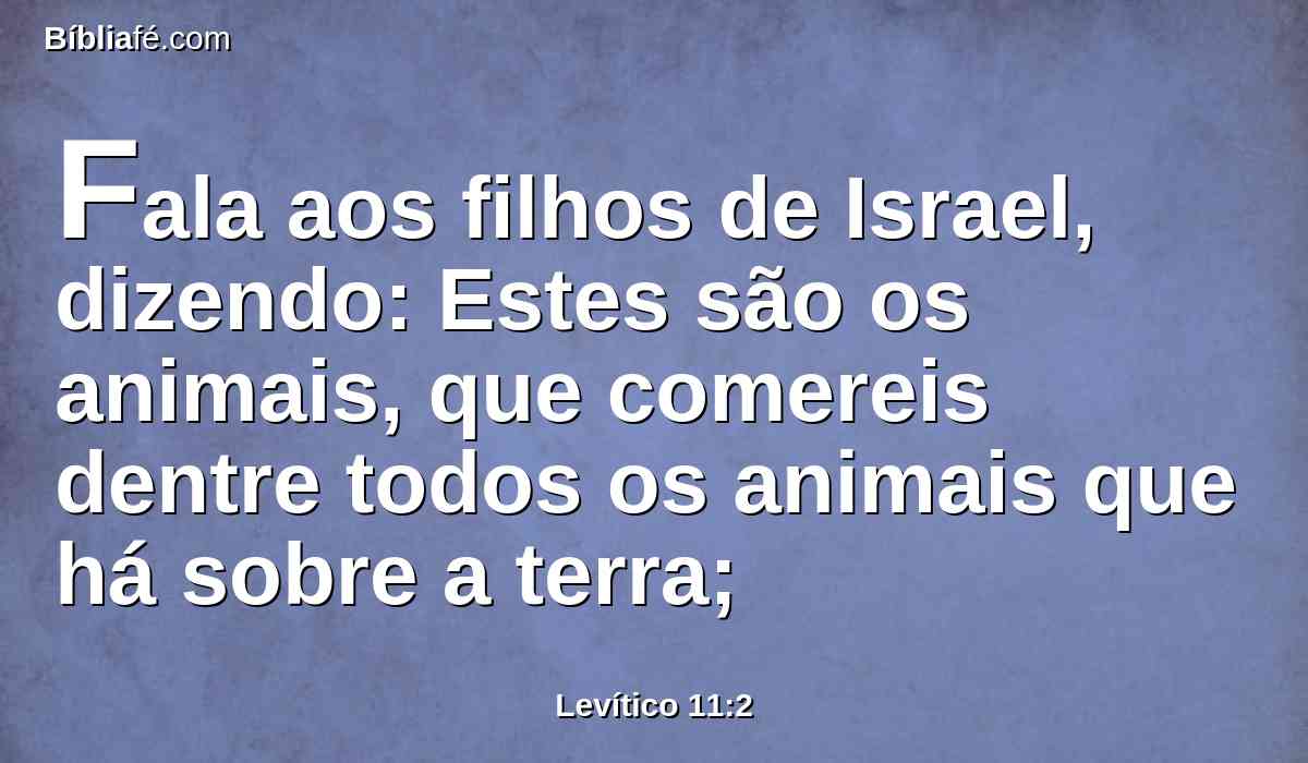 Fala aos filhos de Israel, dizendo: Estes são os animais, que comereis dentre todos os animais que há sobre a terra;