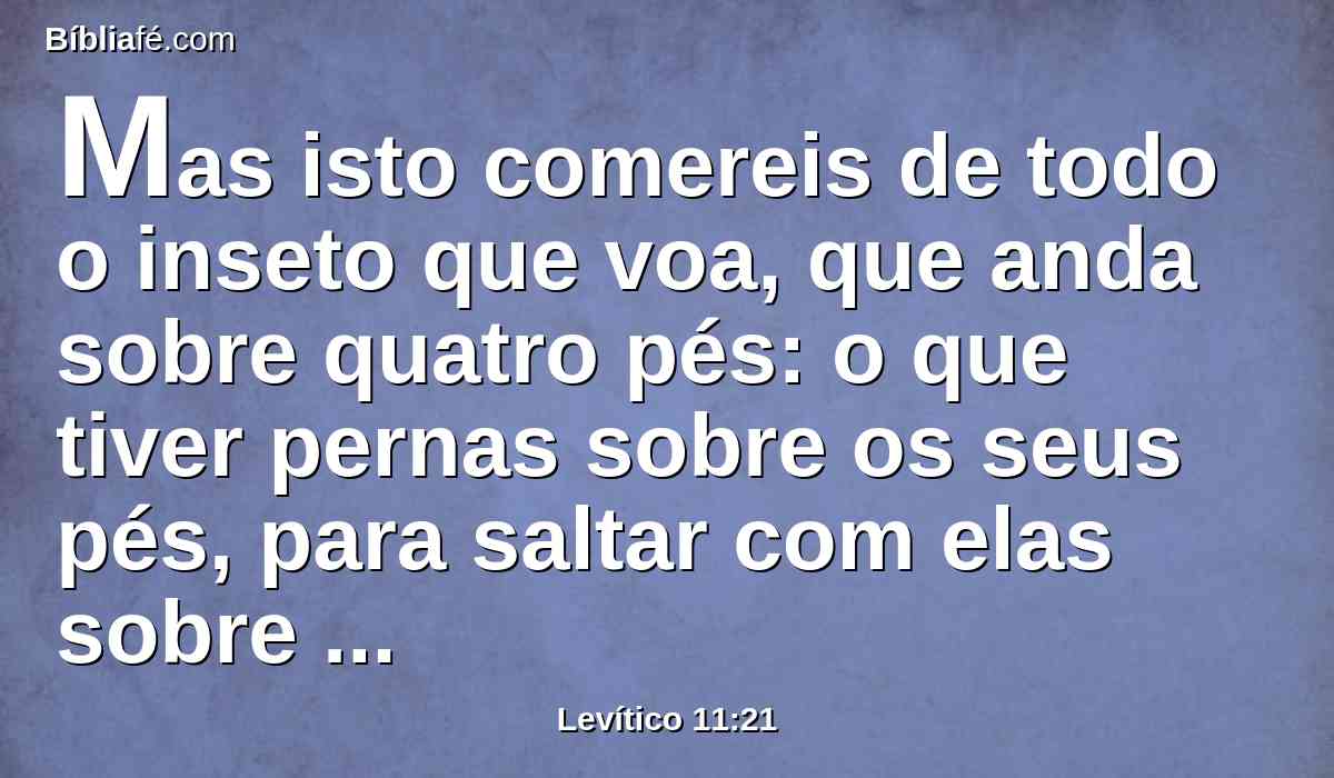 Mas isto comereis de todo o inseto que voa, que anda sobre quatro pés: o que tiver pernas sobre os seus pés, para saltar com elas sobre a terra.