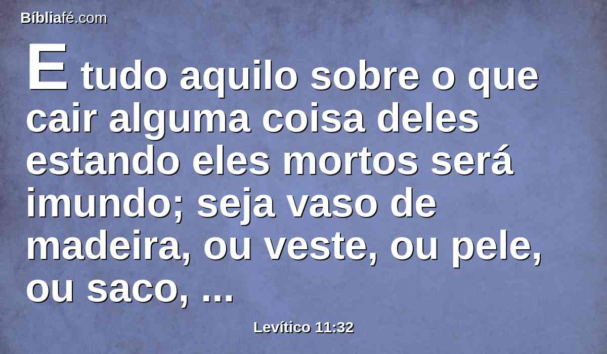 E tudo aquilo sobre o que cair alguma coisa deles estando eles mortos será imundo; seja vaso de madeira, ou veste, ou pele, ou saco, qualquer instrumento, com que se faz alguma obra, será posto na água, e será imundo até à tarde; depois será limpo.