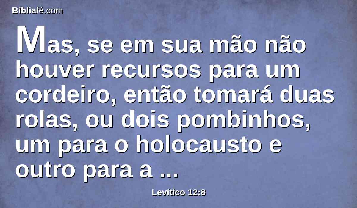 Mas, se em sua mão não houver recursos para um cordeiro, então tomará duas rolas, ou dois pombinhos, um para o holocausto e outro para a propiciação do pecado; assim o sacerdote por ela fará expiação, e será limpa.