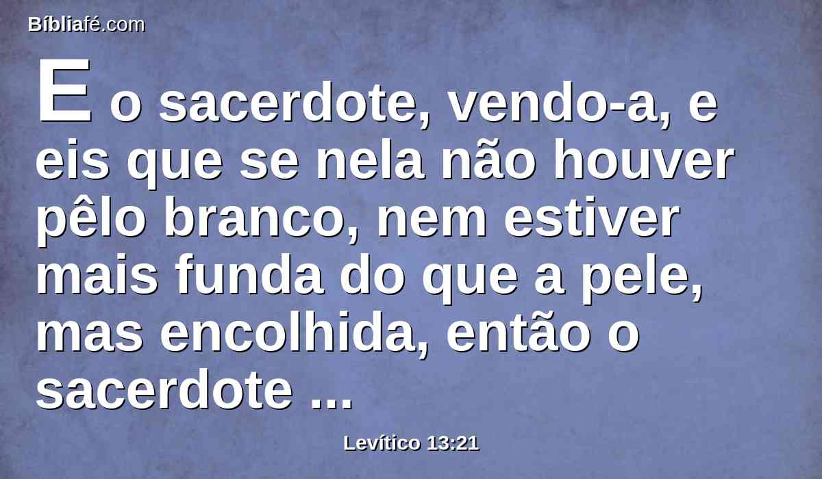 E o sacerdote, vendo-a, e eis que se nela não houver pêlo branco, nem estiver mais funda do que a pele, mas encolhida, então o sacerdote o encerrará por sete dias.