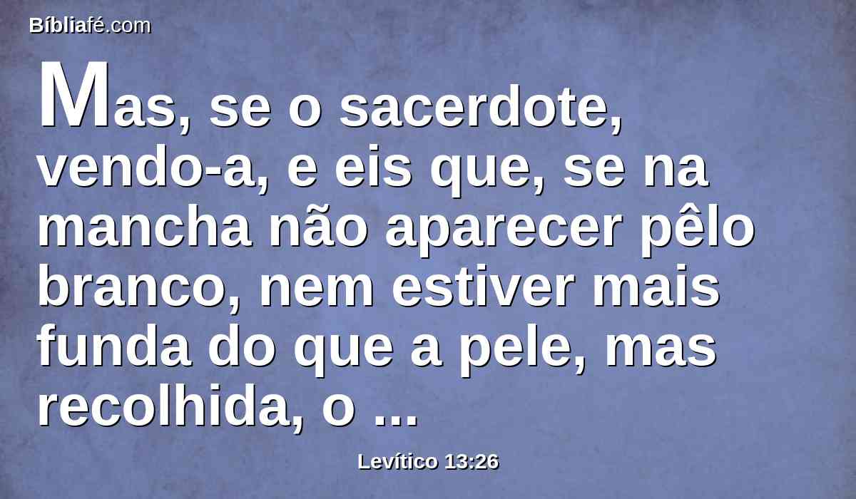 Mas, se o sacerdote, vendo-a, e eis que, se na mancha não aparecer pêlo branco, nem estiver mais funda do que a pele, mas recolhida, o sacerdote o encerrará por sete dias.