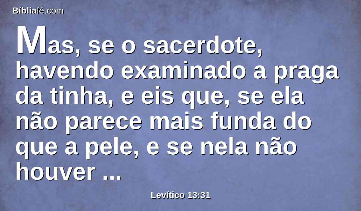 Mas, se o sacerdote, havendo examinado a praga da tinha, e eis que, se ela não parece mais funda do que a pele, e se nela não houver pêlo preto, então o sacerdote encerrará o que tem a praga da tinha por sete dias.