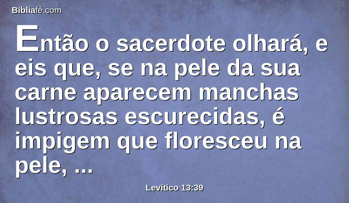 Então o sacerdote olhará, e eis que, se na pele da sua carne aparecem manchas lustrosas escurecidas, é impigem que floresceu na pele, limpo está.