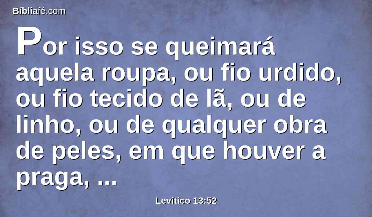 Por isso se queimará aquela roupa, ou fio urdido, ou fio tecido de lã, ou de linho, ou de qualquer obra de peles, em que houver a praga, porque lepra roedora é; com fogo se queimará.