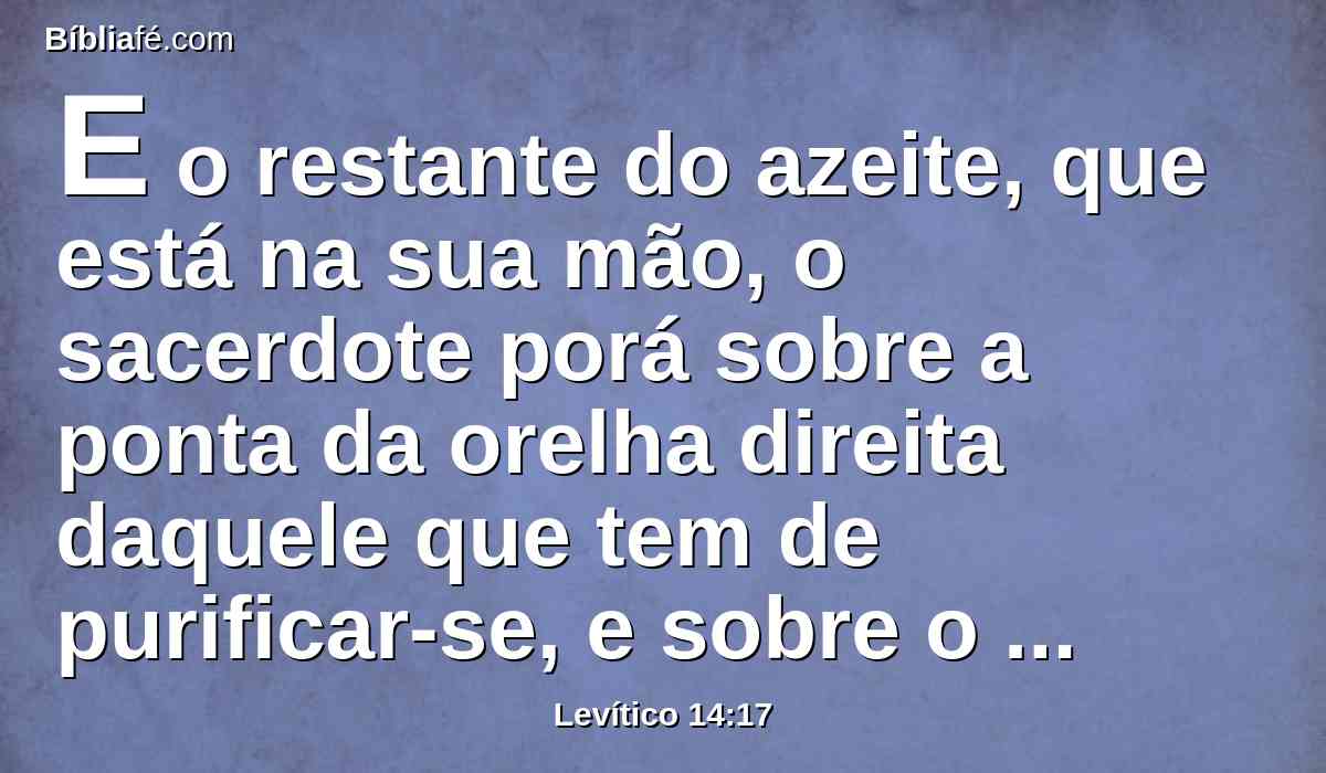 E o restante do azeite, que está na sua mão, o sacerdote porá sobre a ponta da orelha direita daquele que tem de purificar-se, e sobre o dedo polegar da sua mão direita, e sobre o dedo polegar do seu pé direito, em cima do sangue da expiação da culpa;