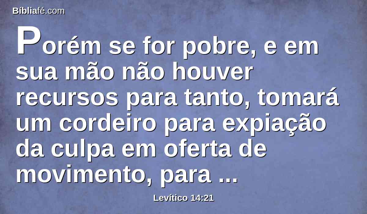 Porém se for pobre, e em sua mão não houver recursos para tanto, tomará um cordeiro para expiação da culpa em oferta de movimento, para fazer expiação por ele, e a dízima de flor de farinha, amassada com azeite, para oferta de alimentos, e um logue de azeite,