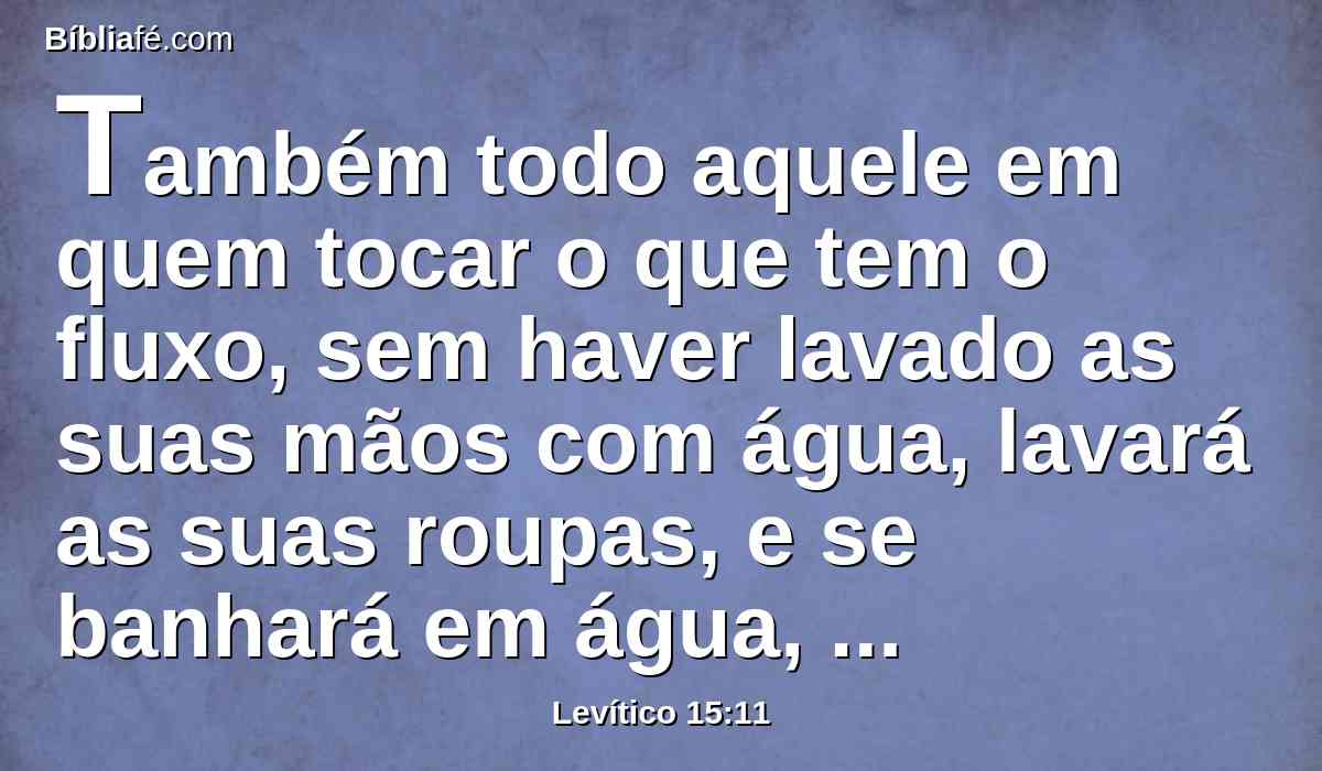 Também todo aquele em quem tocar o que tem o fluxo, sem haver lavado as suas mãos com água, lavará as suas roupas, e se banhará em água, e será imundo até à tarde.