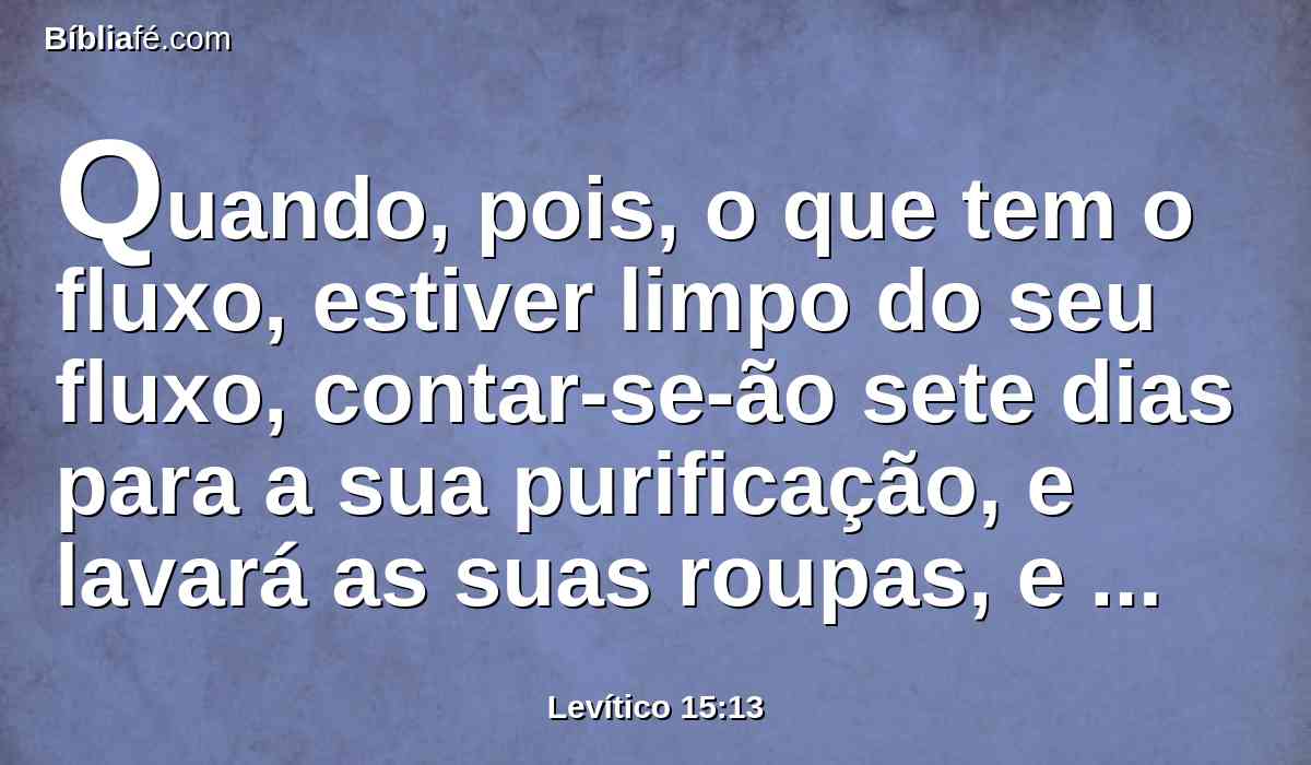 Quando, pois, o que tem o fluxo, estiver limpo do seu fluxo, contar-se-ão sete dias para a sua purificação, e lavará as suas roupas, e banhará a sua carne em águas correntes; e será limpo.