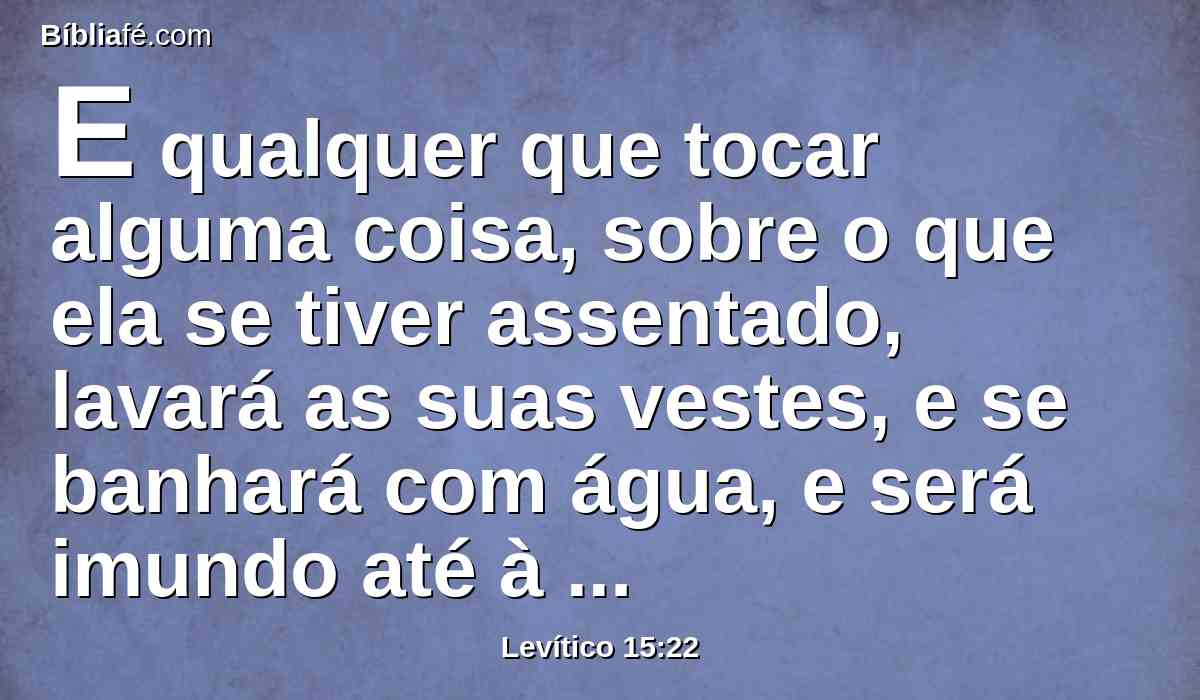 E qualquer que tocar alguma coisa, sobre o que ela se tiver assentado, lavará as suas vestes, e se banhará com água, e será imundo até à tarde.