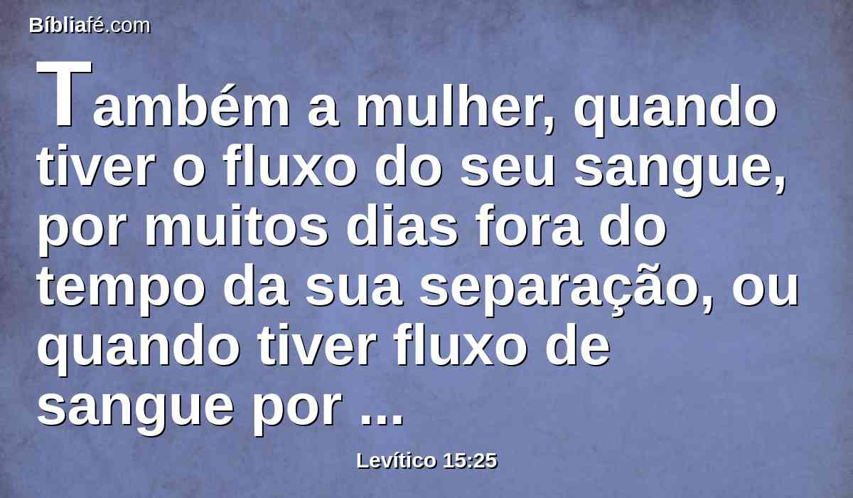 Também a mulher, quando tiver o fluxo do seu sangue, por muitos dias fora do tempo da sua separação, ou quando tiver fluxo de sangue por mais tempo do que a sua separação, todos os dias do fluxo da sua imundícia será imunda, como nos dias da sua separação.