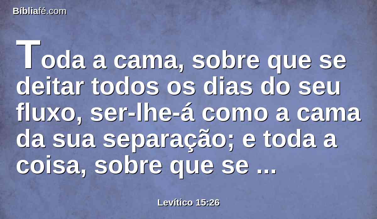 Toda a cama, sobre que se deitar todos os dias do seu fluxo, ser-lhe-á como a cama da sua separação; e toda a coisa, sobre que se assentar, será imunda, conforme a imundícia da sua separação.