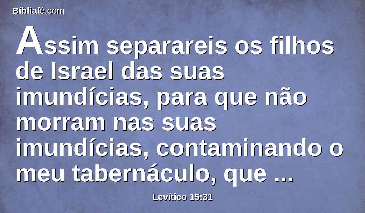 Assim separareis os filhos de Israel das suas imundícias, para que não morram nas suas imundícias, contaminando o meu tabernáculo, que está no meio deles.