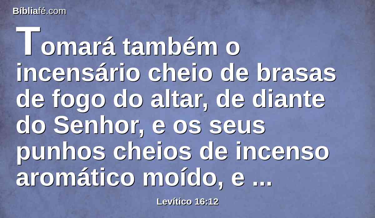 Tomará também o incensário cheio de brasas de fogo do altar, de diante do Senhor, e os seus punhos cheios de incenso aromático moído, e o levará para dentro do véu.