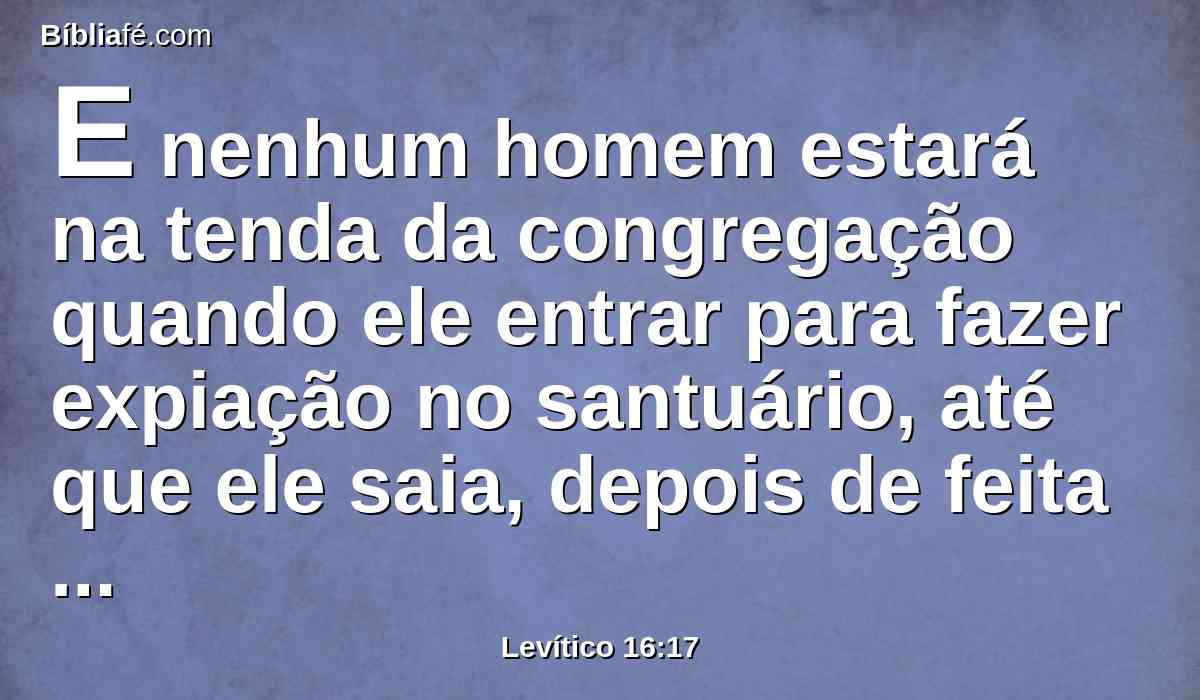 E nenhum homem estará na tenda da congregação quando ele entrar para fazer expiação no santuário, até que ele saia, depois de feita expiação por si mesmo, e pela sua casa, e por toda a congregação de Israel.