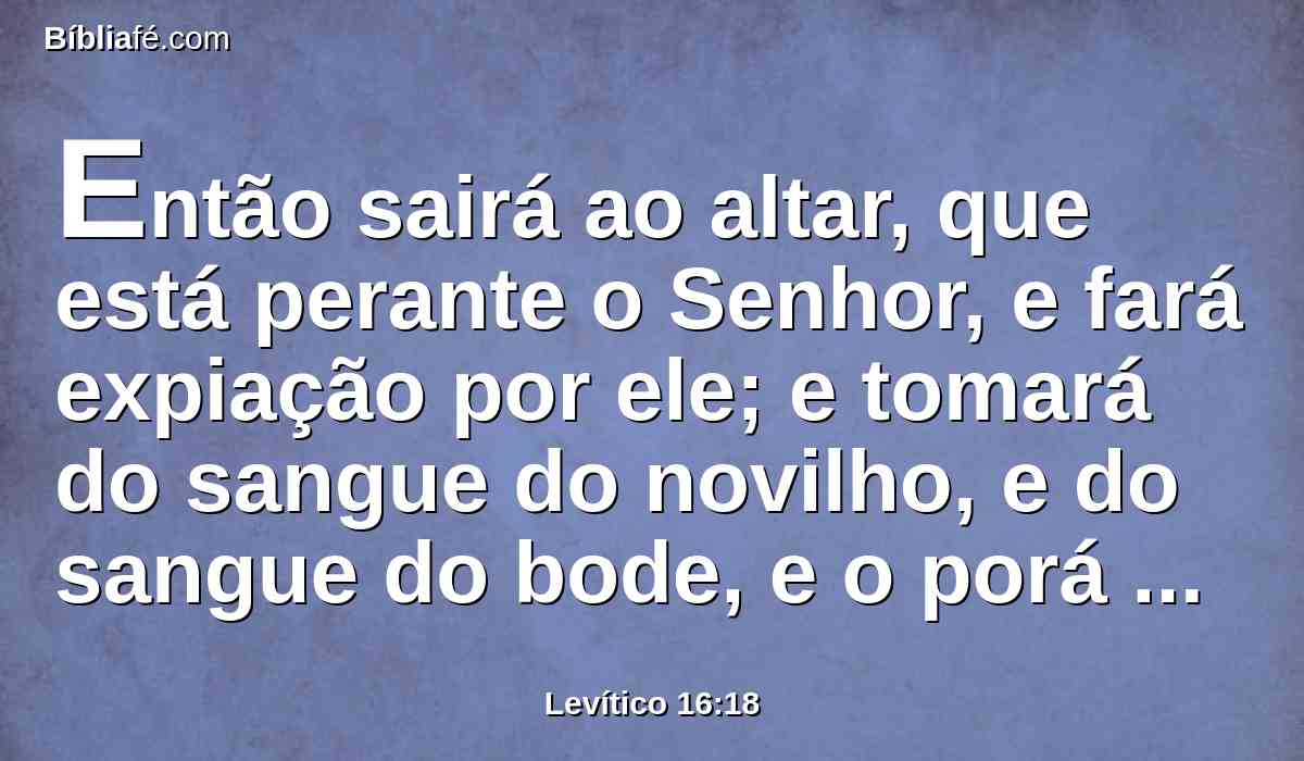 Então sairá ao altar, que está perante o Senhor, e fará expiação por ele; e tomará do sangue do novilho, e do sangue do bode, e o porá sobre as pontas do altar ao redor.