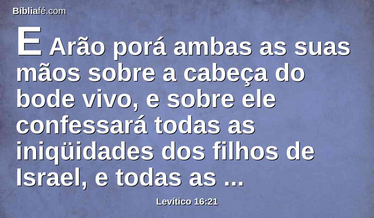 E Arão porá ambas as suas mãos sobre a cabeça do bode vivo, e sobre ele confessará todas as iniqüidades dos filhos de Israel, e todas as suas transgressões, e todos os seus pecados; e os porá sobre a cabeça do bode, e enviá-lo-á ao deserto, pela mão de um homem designado para isso.