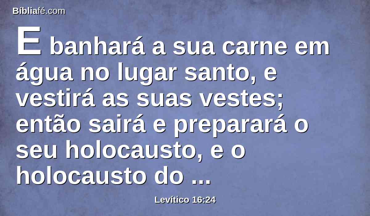 E banhará a sua carne em água no lugar santo, e vestirá as suas vestes; então sairá e preparará o seu holocausto, e o holocausto do povo, e fará expiação por si e pelo povo.