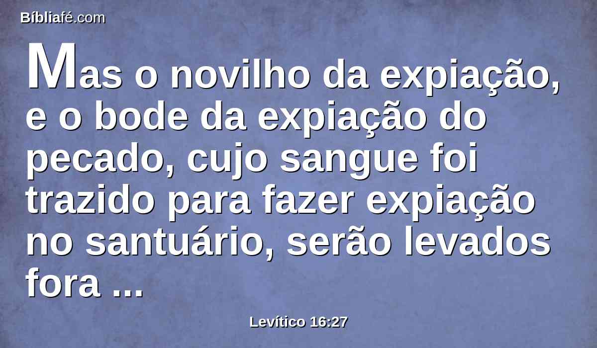 Mas o novilho da expiação, e o bode da expiação do pecado, cujo sangue foi trazido para fazer expiação no santuário, serão levados fora do arraial; porém as suas peles, a sua carne, e o seu esterco queimarão com fogo.