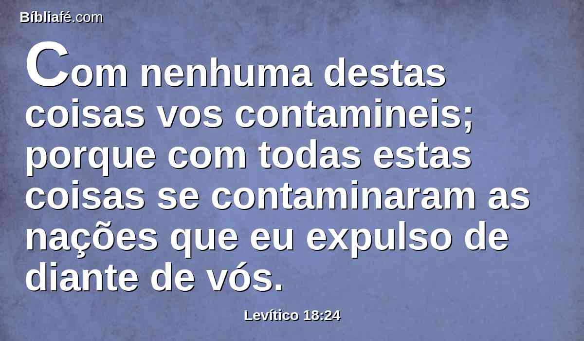 Com nenhuma destas coisas vos contamineis; porque com todas estas coisas se contaminaram as nações que eu expulso de diante de vós.