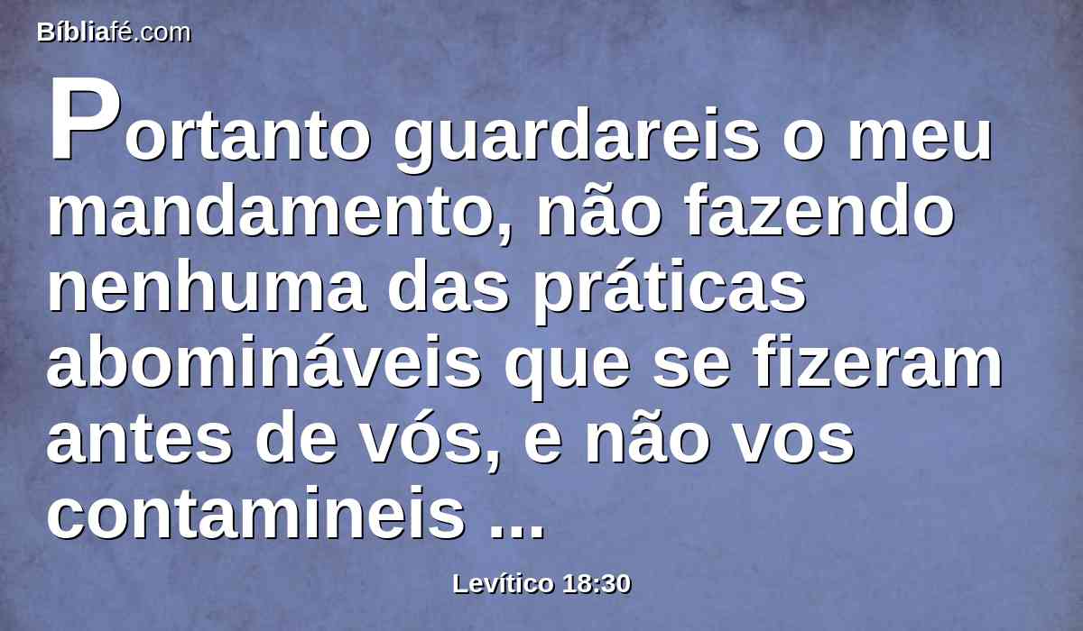 Portanto guardareis o meu mandamento, não fazendo nenhuma das práticas abomináveis que se fizeram antes de vós, e não vos contamineis com elas. Eu sou o Senhor vosso Deus.