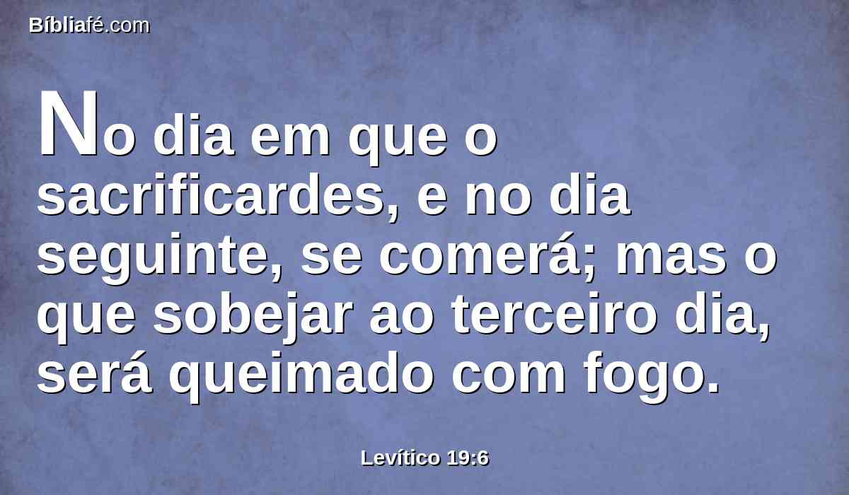 No dia em que o sacrificardes, e no dia seguinte, se comerá; mas o que sobejar ao terceiro dia, será queimado com fogo.