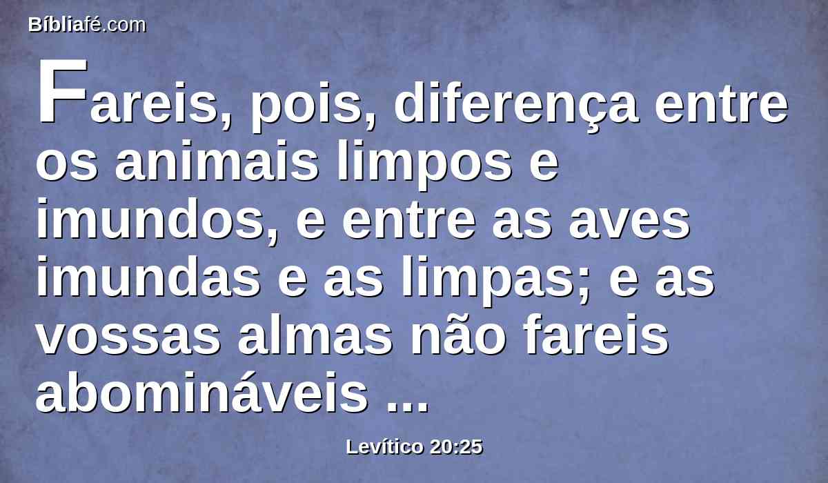 Fareis, pois, diferença entre os animais limpos e imundos, e entre as aves imundas e as limpas; e as vossas almas não fareis abomináveis por causa dos animais, ou das aves, ou de tudo o que se arrasta sobre a terra; as quais coisas apartei de vós, para tê-las por imundas.