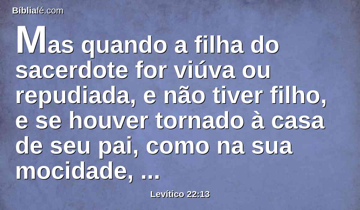 Mas quando a filha do sacerdote for viúva ou repudiada, e não tiver filho, e se houver tornado à casa de seu pai, como na sua mocidade, do pão de seu pai comerá; mas nenhum estranho comerá dele.