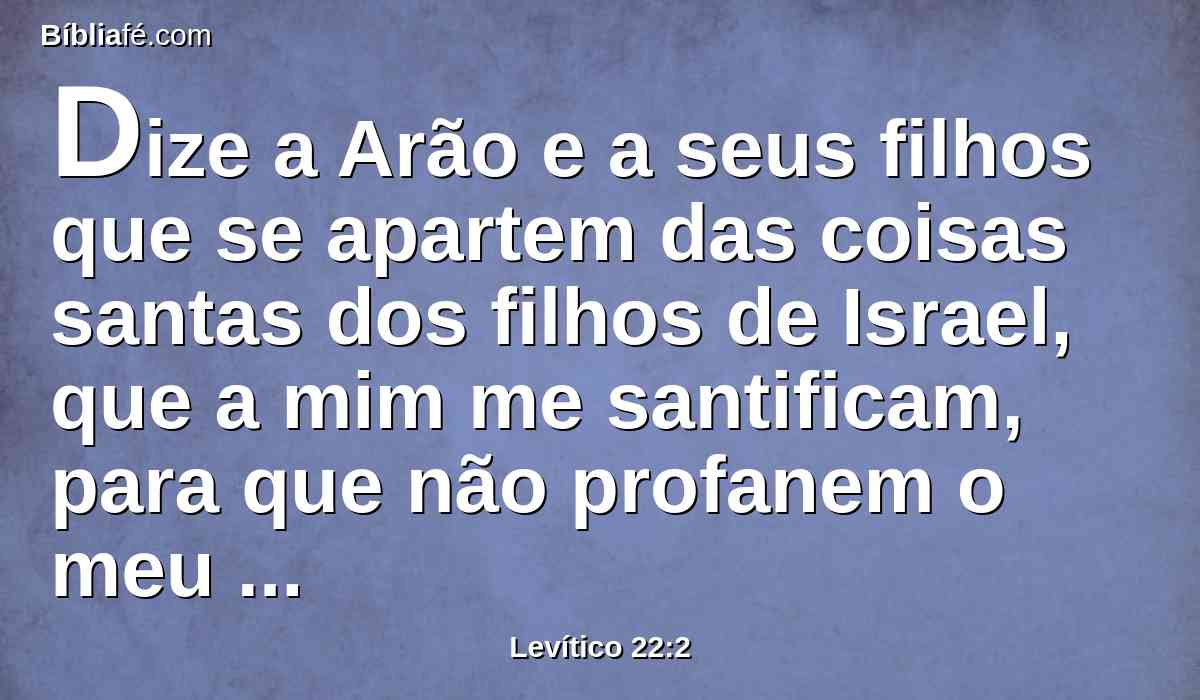 Dize a Arão e a seus filhos que se apartem das coisas santas dos filhos de Israel, que a mim me santificam, para que não profanem o meu santo nome. Eu sou o Senhor.