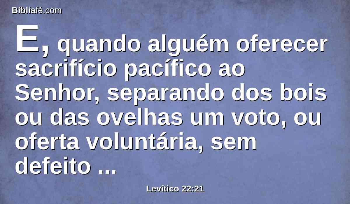 E, quando alguém oferecer sacrifício pacífico ao Senhor, separando dos bois ou das ovelhas um voto, ou oferta voluntária, sem defeito será, para que seja aceito; nenhum defeito haverá nele.