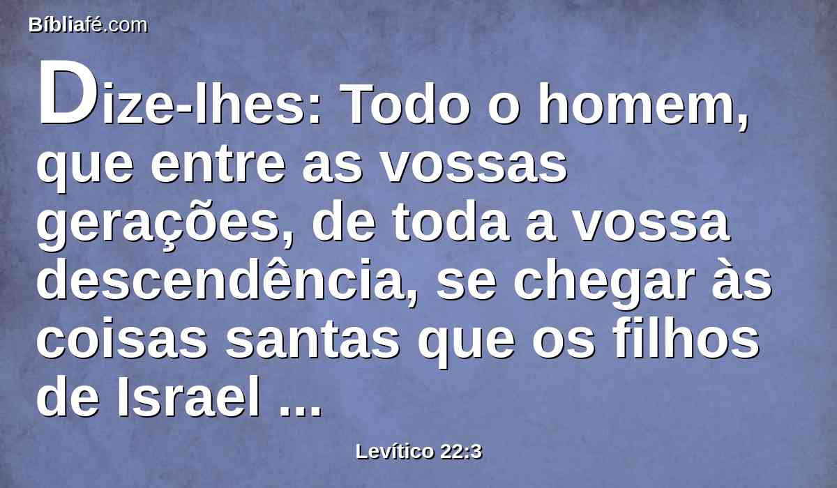 Dize-lhes: Todo o homem, que entre as vossas gerações, de toda a vossa descendência, se chegar às coisas santas que os filhos de Israel santificam ao Senhor, tendo sobre si a sua imundícia, aquela alma será extirpada de diante da minha face. Eu sou o Senhor.