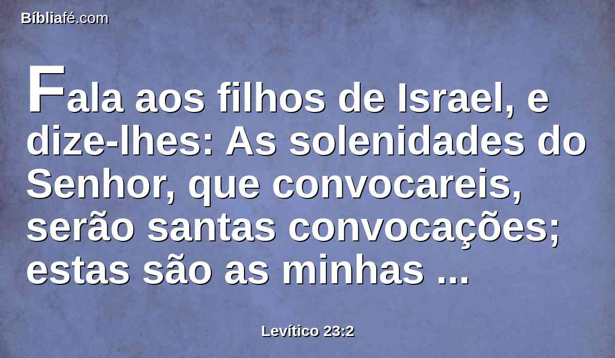 Fala aos filhos de Israel, e dize-lhes: As solenidades do Senhor, que convocareis, serão santas convocações; estas são as minhas solenidades: