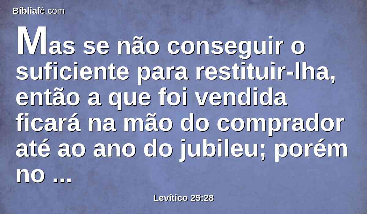 Mas se não conseguir o suficiente para restituir-lha, então a que foi vendida ficará na mão do comprador até ao ano do jubileu; porém no ano do jubileu sairá, e ele tornará à sua possessão.