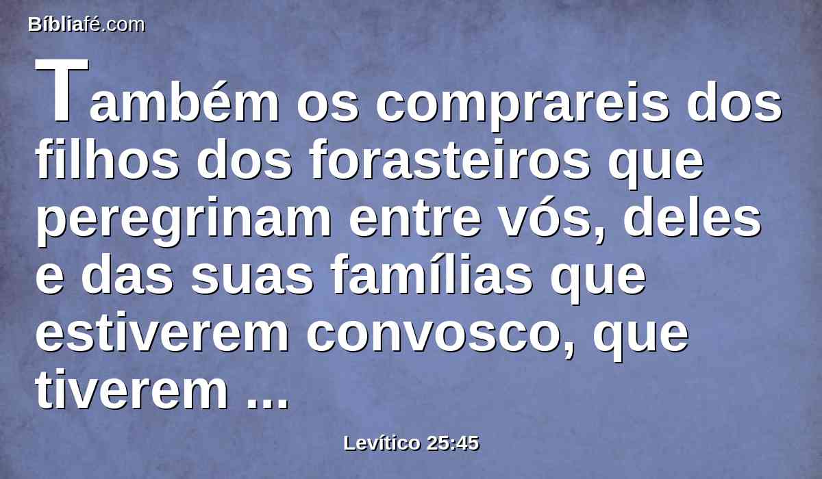 Também os comprareis dos filhos dos forasteiros que peregrinam entre vós, deles e das suas famílias que estiverem convosco, que tiverem gerado na vossa terra; e vos serão por possessão.