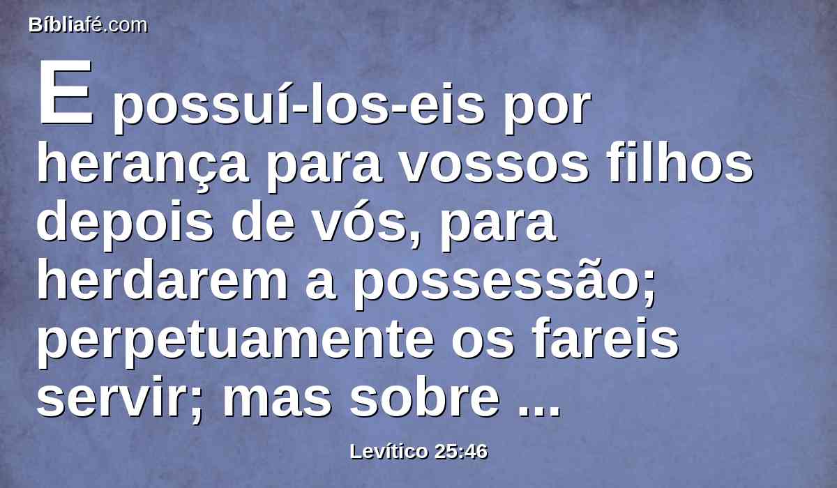 E possuí-los-eis por herança para vossos filhos depois de vós, para herdarem a possessão; perpetuamente os fareis servir; mas sobre vossos irmãos, os filhos de Israel, não vos assenhoreareis com rigor, uns sobre os outros.