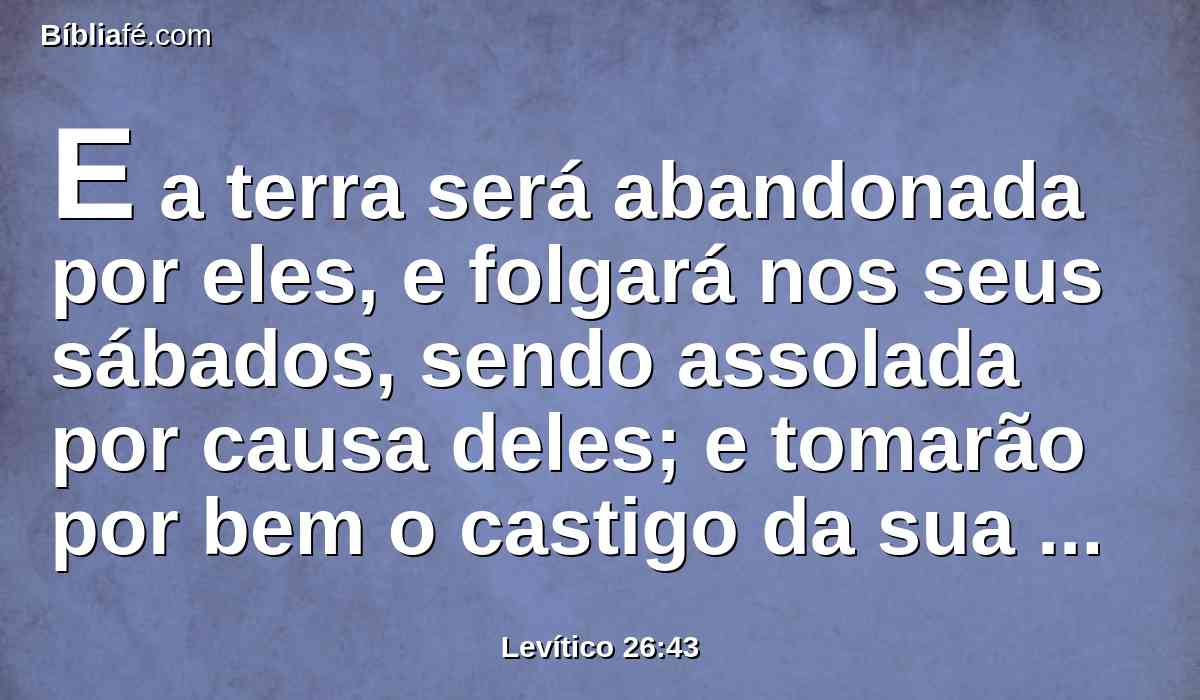 E a terra será abandonada por eles, e folgará nos seus sábados, sendo assolada por causa deles; e tomarão por bem o castigo da sua iniqüidade, em razão mesmo de que rejeitaram os meus juízos e a sua alma se enfastiou dos meus estatutos.