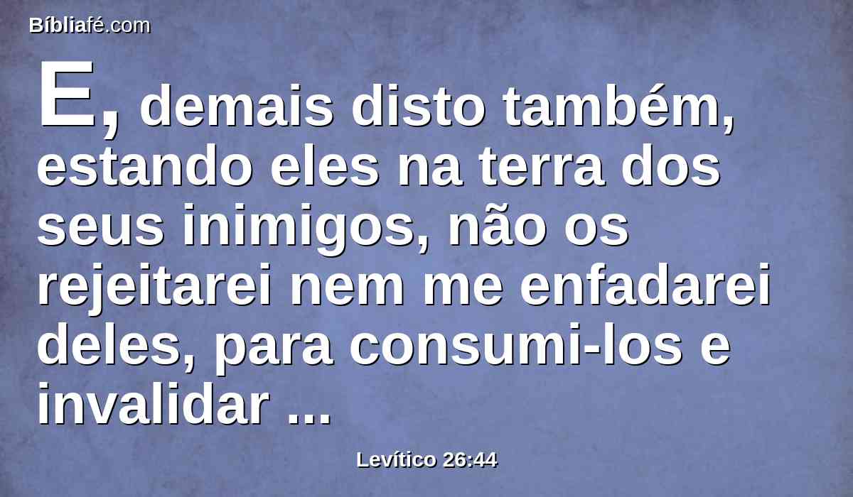 E, demais disto também, estando eles na terra dos seus inimigos, não os rejeitarei nem me enfadarei deles, para consumi-los e invalidar a minha aliança com eles, porque eu sou o Senhor seu Deus.