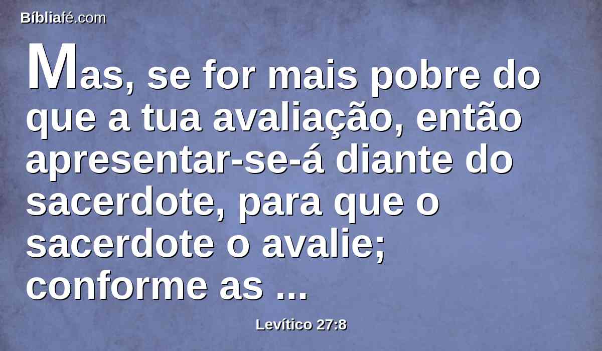 Mas, se for mais pobre do que a tua avaliação, então apresentar-se-á diante do sacerdote, para que o sacerdote o avalie; conforme as posses daquele que fez o voto, o avaliará o sacerdote.