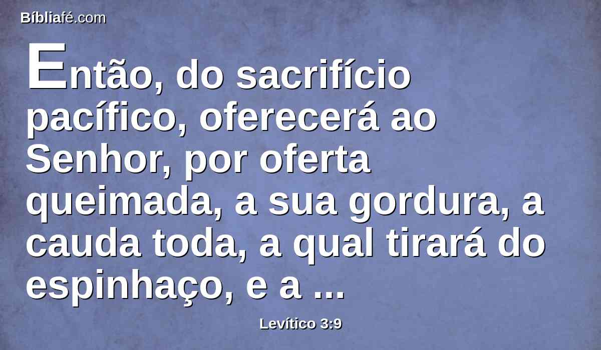 Então, do sacrifício pacífico, oferecerá ao Senhor, por oferta queimada, a sua gordura, a cauda toda, a qual tirará do espinhaço, e a gordura que cobre a fressura, e toda a gordura que está sobre a fressura;