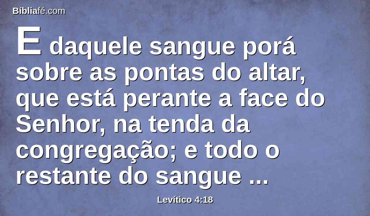 E daquele sangue porá sobre as pontas do altar, que está perante a face do Senhor, na tenda da congregação; e todo o restante do sangue derramará à base do altar do holocausto, que está diante da porta da tenda da congregação.