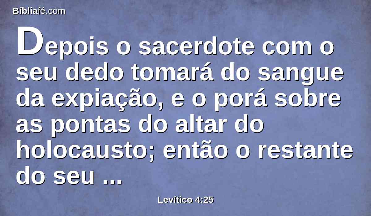 Depois o sacerdote com o seu dedo tomará do sangue da expiação, e o porá sobre as pontas do altar do holocausto; então o restante do seu sangue derramará à base do altar do holocausto.