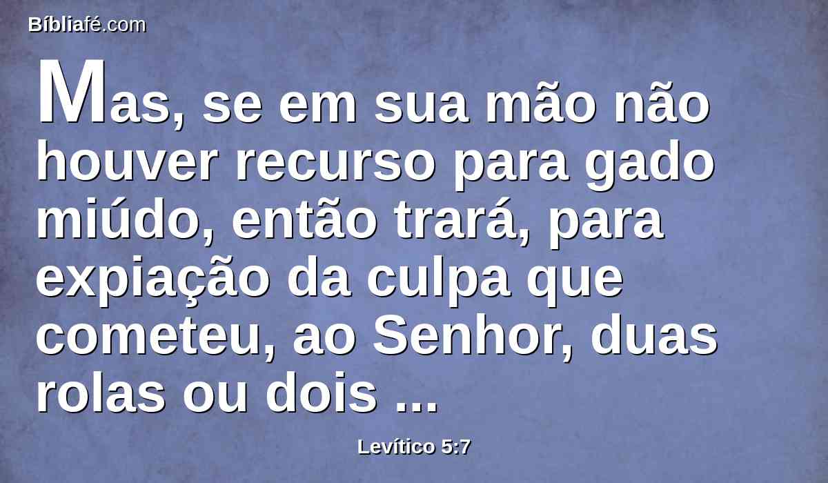 Mas, se em sua mão não houver recurso para gado miúdo, então trará, para expiação da culpa que cometeu, ao Senhor, duas rolas ou dois pombinhos; um para expiação do pecado, e o outro para holocausto;