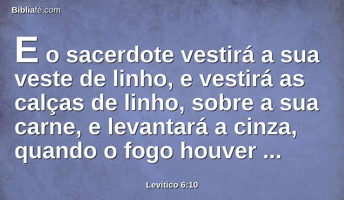 E o sacerdote vestirá a sua veste de linho, e vestirá as calças de linho, sobre a sua carne, e levantará a cinza, quando o fogo houver consumido o holocausto sobre o altar, e a porá junto ao altar.