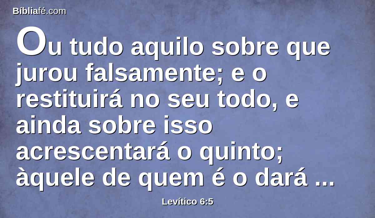 Ou tudo aquilo sobre que jurou falsamente; e o restituirá no seu todo, e ainda sobre isso acrescentará o quinto; àquele de quem é o dará no dia de sua expiação.