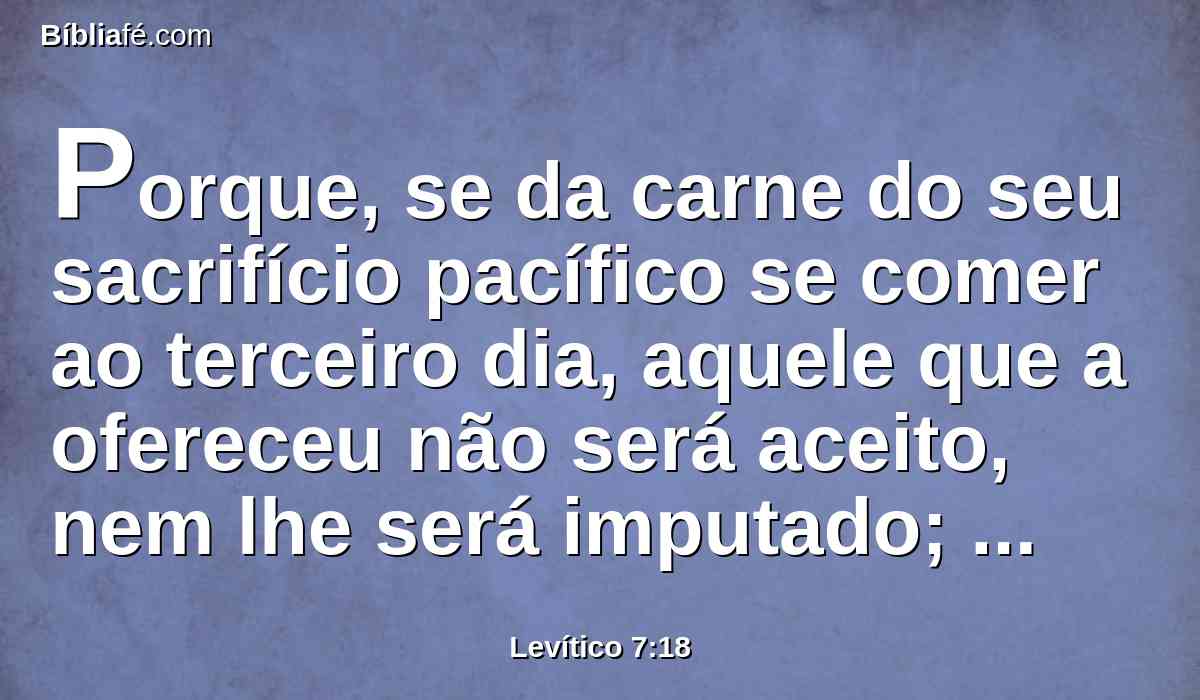 Porque, se da carne do seu sacrifício pacífico se comer ao terceiro dia, aquele que a ofereceu não será aceito, nem lhe será imputado; coisa abominável será, e a pessoa que dela comer levará a sua iniqüidade.