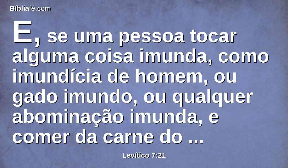 E, se uma pessoa tocar alguma coisa imunda, como imundícia de homem, ou gado imundo, ou qualquer abominação imunda, e comer da carne do sacrifício pacífico, que é do Senhor, aquela pessoa será extirpada do seu povo.