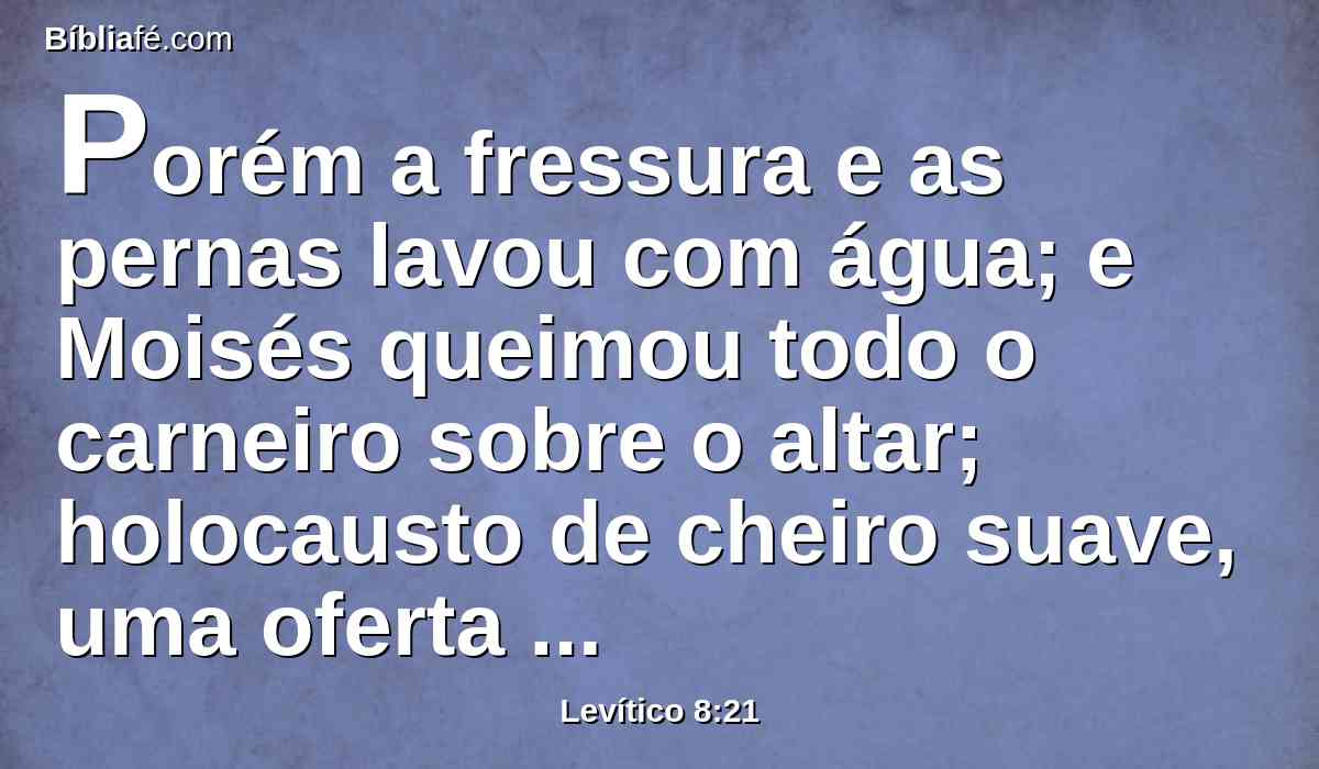 Porém a fressura e as pernas lavou com água; e Moisés queimou todo o carneiro sobre o altar; holocausto de cheiro suave, uma oferta queimada ao Senhor, como o Senhor ordenou a Moisés.