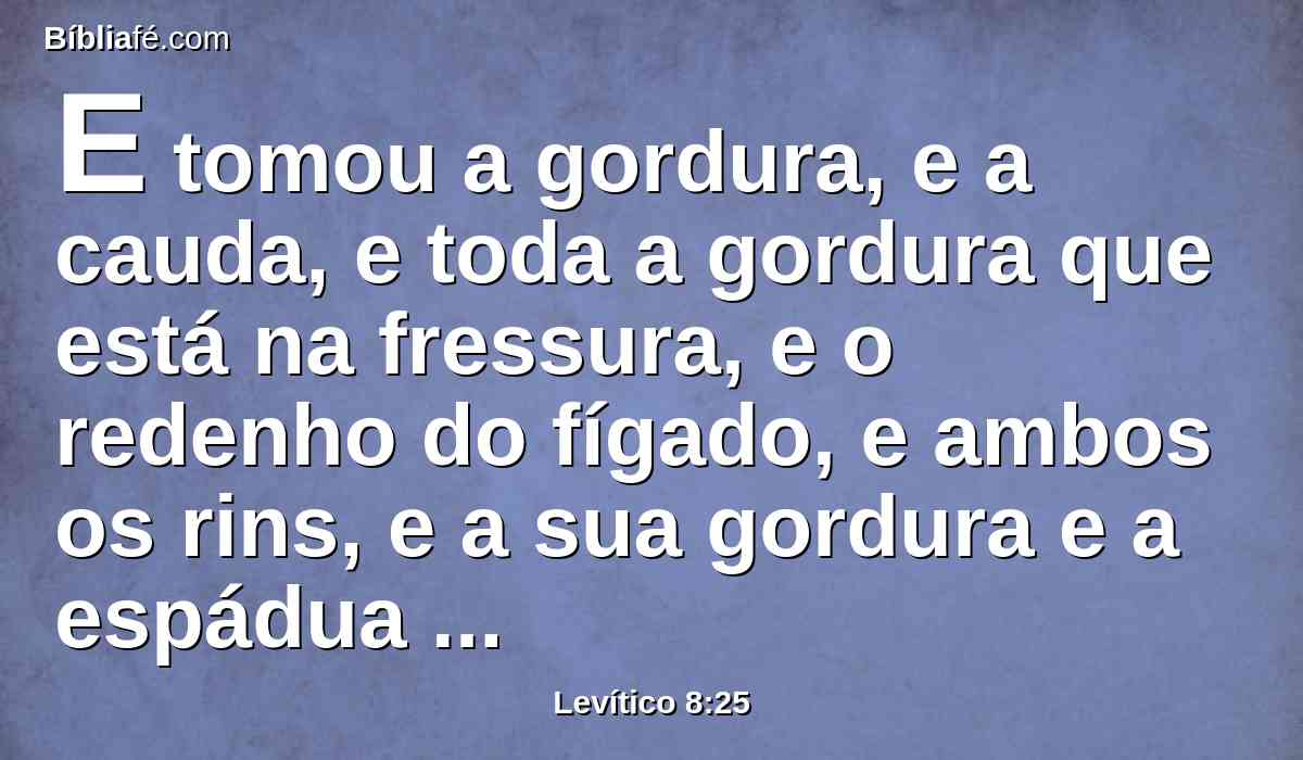 E tomou a gordura, e a cauda, e toda a gordura que está na fressura, e o redenho do fígado, e ambos os rins, e a sua gordura e a espádua direita.