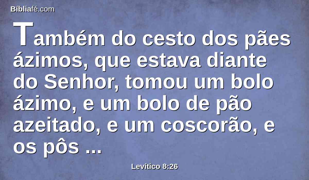 Também do cesto dos pães ázimos, que estava diante do Senhor, tomou um bolo ázimo, e um bolo de pão azeitado, e um coscorão, e os pôs sobre a gordura e sobre a espádua direita.